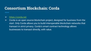 Consortium Blockchain: Corda
➢ https://corda.net
➢ Corda is an open source blockchain project, designed for business from the
start. Only Corda allows you to build interoperable blockchain networks that
transact in strict privacy. Corda’s smart contract technology allows
businesses to transact directly, with value.
 