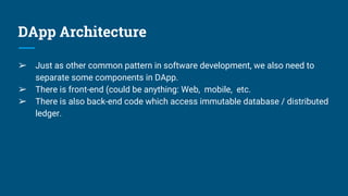 DApp Architecture
➢ Just as other common pattern in software development, we also need to
separate some components in DApp.
➢ There is front-end (could be anything: Web, mobile, etc.
➢ There is also back-end code which access immutable database / distributed
ledger.
 