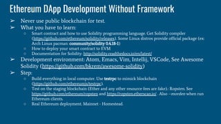 Ethereum DApp Development Without Framework
➢ Never use public blockchain for test.
➢ What you have to learn:
○ Smart contract and how to use Solidity programming language. Get Solidity compiler
(https://github.com/ethereum/solidity/releases). Some Linux distros provide official package (ex:
Arch Linux pacman: community/solidity 0.4.18-1)
○ How to deploy your smart contract to EVM
○ Documentation for Solidity: http://solidity.readthedocs.io/en/latest/
➢ Development environment: Atom, Emacs, Vim, Intellij, VSCode, See Awesome
Solidity (https://github.com/bkrem/awesome-solidity)
➢ Step:
○ Build everything in local computer. Use testrpc to mimick blockchain
(https://github.com/ethereumjs/testrpc).
○ Test on the staging blockchain (Ether and any other resource fees are fake).: Ropsten. See
https://github.com/ethereum/ropsten and https://ropsten.etherscan.io/ . Also --morden when run
Ethereum clients.
○ Real Ethereum deployment. Mainnet - Homestead.
 
