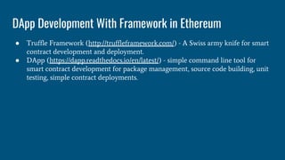 DApp Development With Framework in Ethereum
● Truffle Framework (http://truffleframework.com/) - A Swiss army knife for smart
contract development and deployment.
● DApp (https://dapp.readthedocs.io/en/latest/) - simple command line tool for
smart contract development for package management, source code building, unit
testing, simple contract deployments.
 