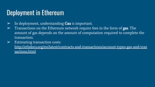 Deployment in Ethereum
➢ In deployment, understanding Gas is important.
➢ Transactions on the Ethereum network require fees in the form of gas. The
amount of gas depends on the amount of computation required to complete the
transaction.
➢ Estimating transaction costs:
http://ethdocs.org/en/latest/contracts-and-transactions/account-types-gas-and-tran
sactions.html
 
