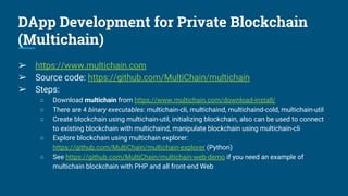 DApp Development for Private Blockchain
(Multichain)
➢ https://www.multichain.com
➢ Source code: https://github.com/MultiChain/multichain
➢ Steps:
○ Download multichain from https://www.multichain.com/download-install/
○ There are 4 binary executables: multichain-cli, multichaind, multichaind-cold, multichain-util
○ Create blockchain using multichain-util, initializing blockchain, also can be used to connect
to existing blockchain with multichaind, manipulate blockchain using multichain-cli
○ Explore blockchain using multichain explorer:
https://github.com/MultiChain/multichain-explorer (Python)
○ See https://github.com/MultiChain/multichain-web-demo if you need an example of
multichain blockchain with PHP and all front-end Web
 