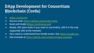 DApp Development for Consortium
Blockchain (Corda)
➢ https://corda.net
➢ Source code: https://github.com/corda/corda
➢ Build with Kotlin (https://kotlinlang.org)
➢ Needs JDK (also Kotlin if you want to use Kotlin), JDK 8 is the only
supported JDK at the moment.
➢ Also need to understand how Gradle works. See https://gradle.org.
➢ See example at https://github.com/corda/cordapp-example
 