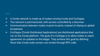 ➢ A Corda network is made up of nodes running Corda and CorDapps
➢ The network is permissioned, with access controlled by a doorman
➢ Communication between nodes is point-to-point, instead of relying on global
broadcasts
➢ CorDapps (Corda Distributed Applications) are distributed applications that
run on the Corda platform. The goal of a CorDapp is to allow nodes to reach
agreement on updates to the ledger. They achieve this goal by defining
flows that Corda node owners can invoke through RPC calls
 