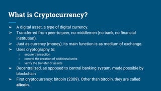 What is Cryptocurrency?
➢ A digital asset, a type of digital currency.
➢ Transferred from peer-to-peer, no middlemen (no bank, no financial
institution).
➢ Just as currency (money), its main function is as medium of exchange.
➢ Uses cryptography to:
○ secure transaction
○ control the creation of additional units
○ verify the transfer of assets
➢ Decentralized, as opposed to central banking system, made possible by
blockchain
➢ First cryptocurrency: bitcoin (2009). Other than bitcoin, they are called
altcoin.
 