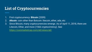 List of Cryptocurrencies
1. First cryptocurrency: Bitcoin (2009)
2. Altcoin: coin other than Botcoin: litecoin, ether, ada, etc
3. Since Bitcoin, many cryptocurrencies emerge. As of April 11, 2018, there are
Litecoin, Ether, and more (1566 cryptocirrency). See:
https://coinmarketcap.com/all/views/all/
 