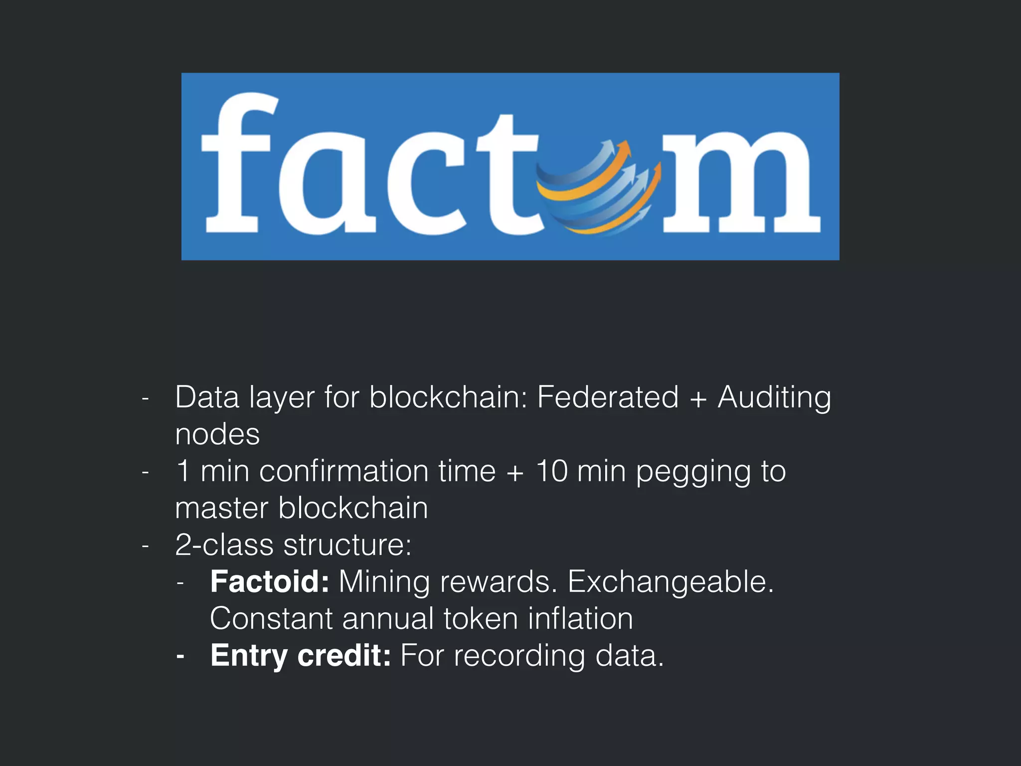- Data layer for blockchain: Federated + Auditing
nodes
- 1 min conﬁrmation time + 10 min pegging to
master blockchain
- 2-class structure:
- Factoid: Mining rewards. Exchangeable.
Constant annual token inﬂation
- Entry credit: For recording data.
 