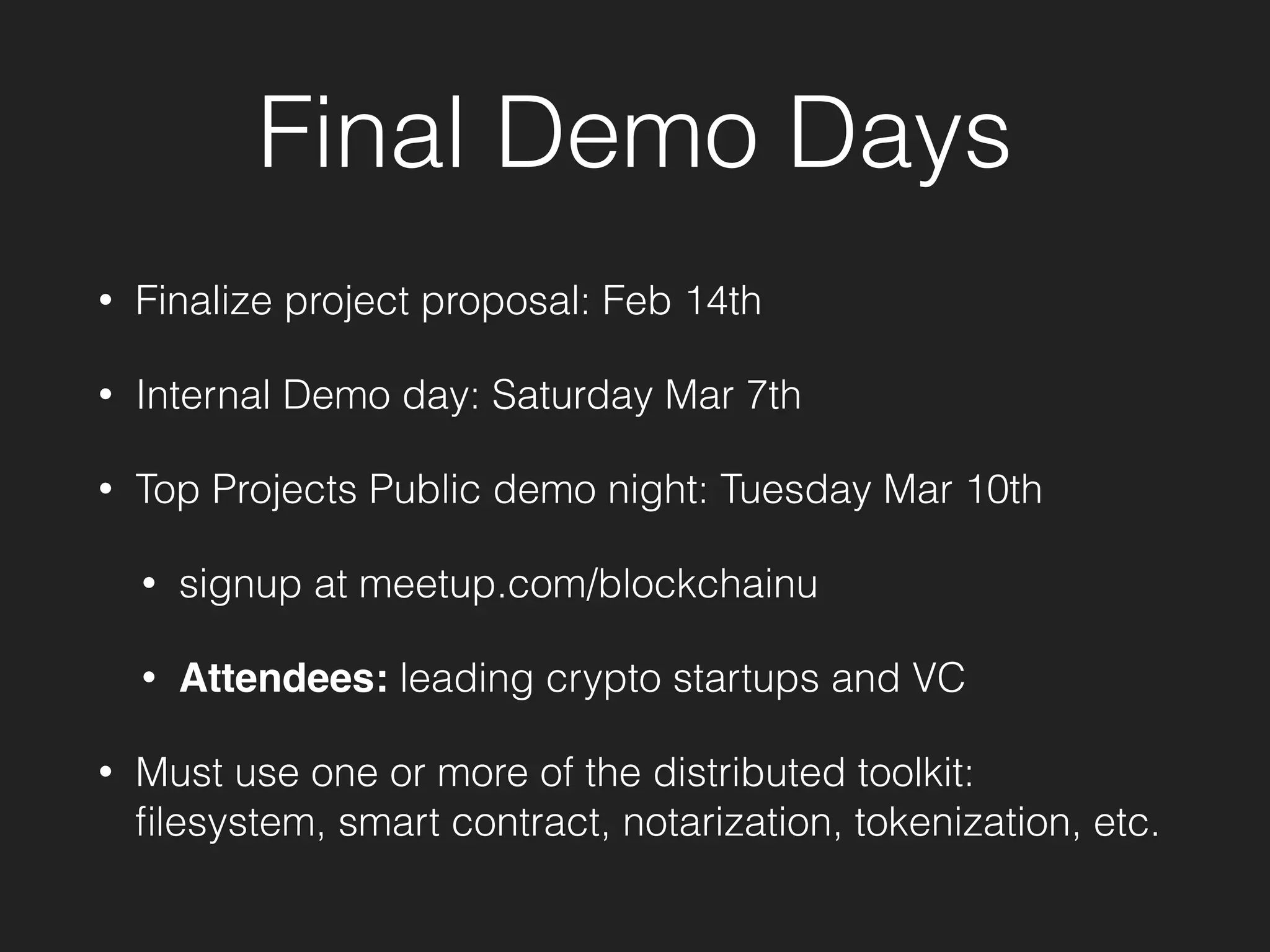 Final Demo Days
• Finalize project proposal: Feb 14th
• Internal Demo day: Saturday Mar 7th
• Top Projects Public demo night: Tuesday Mar 10th
• signup at meetup.com/blockchainu
• Attendees: leading crypto startups and VC
• Must use one or more of the distributed toolkit:
ﬁlesystem, smart contract, notarization, tokenization, etc.
 