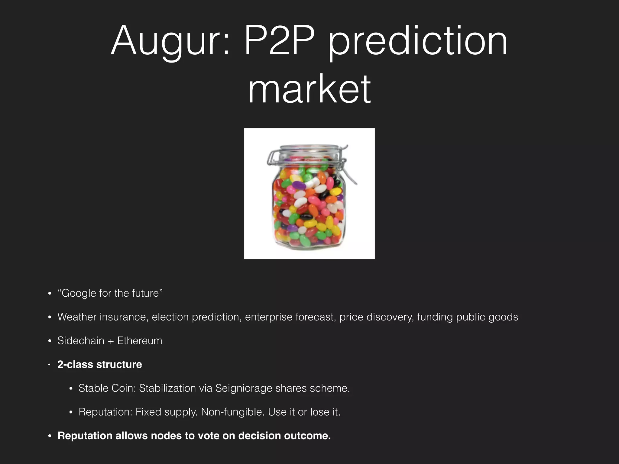 Augur: P2P prediction
market
• “Google for the future”
• Weather insurance, election prediction, enterprise forecast, price discovery, funding public goods
• Sidechain + Ethereum
• 2-class structure
• Stable Coin: Stabilization via Seigniorage shares scheme.
• Reputation: Fixed supply. Non-fungible. Use it or lose it.
• Reputation allows nodes to vote on decision outcome.
 