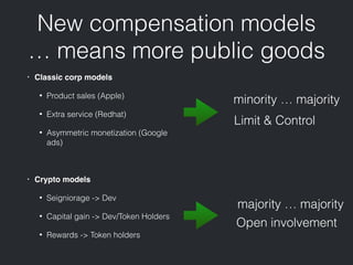 New compensation models
… means more public goods
• Classic corp models
• Product sales (Apple)
• Extra service (Redhat)
• Asymmetric monetization (Google
ads)
• Crypto models
• Seigniorage -> Dev
• Capital gain -> Dev/Token Holders
• Rewards -> Token holders
Limit & Control
Open involvement
minority … majority
majority … majority
 