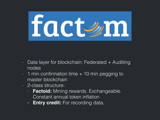 - Data layer for blockchain: Federated + Auditing
nodes
- 1 min conﬁrmation time + 10 min pegging to
master blockchain
- 2-class structure:
- Factoid: Mining rewards. Exchangeable.
Constant annual token inﬂation
- Entry credit: For recording data.
 