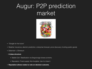 Augur: P2P prediction
market
• “Google for the future”
• Weather insurance, election prediction, enterprise forecast, price discovery, funding public goods
• Sidechain + Ethereum
• 2-class structure
• Stable Coin: Stabilization via Seigniorage shares scheme.
• Reputation: Fixed supply. Non-fungible. Use it or lose it.
• Reputation allows nodes to vote on decision outcome.
 