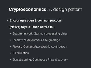 Cryptoeconomics: A design pattern
• Encourages open & common protocol
• (Native) Crypto Token serves to:
• Secure network. Storing / processing data
• Incentivize developer as seigniorage
• Reward Content/App speciﬁc contribution
• Gamiﬁcation
• Bootstrapping, Continuous Price discovery
 