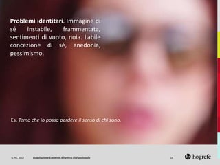 © HE, 2017 14
Problemi identitari. Immagine di
sé instabile, frammentata,
sentimenti di vuoto, noia. Labile
concezione di sé, anedonia,
pessimismo.
Es. Temo che io possa perdere il senso di chi sono.
Regolazione Emotivo-Affettiva disfunzionale
 