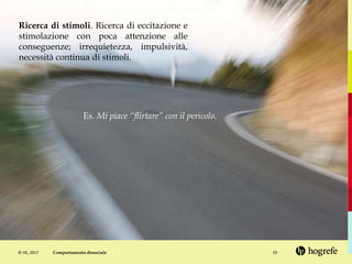 © HE, 2017 19
Ricerca di stimoli. Ricerca di eccitazione e
stimolazione con poca attenzione alle
conseguenze; irrequietezza, impulsività,
necessità continua di stimoli.
Es. Mi piace “flirtare” con il pericolo.
Comportamento dissociale
 