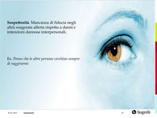 © HE, 2017 25Sospettosità
Sospettosità. Mancanza di fiducia negli
altri; esagerata allerta rispetto a danni e
intenzioni dannose interpersonali.
Es. Penso che le altre persone cerchino sempre
di raggirarmi
 