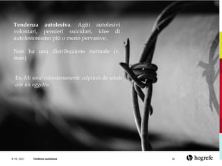 © HE, 2017 Tendenza autolesiva 26
Tendenza autolesiva. Agiti autolesivi
volontari, pensieri suicidari, idee di
autolesionismo più o meno pervasive.
Non ha una distribuzione normale (v.
item)
Es. Mi sono volontariamente colpito/a da solo/a
con un oggetto.
 