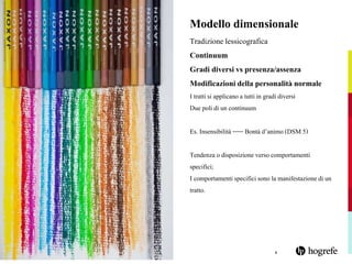 4
Modello dimensionale
Tradizione lessicografica
Continuum
Gradi diversi vs presenza/assenza
Modificazioni della personalità normale
I trattisi applicano a tuttiin gradi diversi
Due poli di un continuum
Es. Insensibilità-----Bontà d’animo (DSM 5)
Tendenza o disposizione verso comportamenti
specifici;
I comportamentispecificisono la manifestazionedi un
tratto.
 