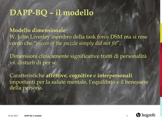 © HE, 2017 DAPP-BQ- il modello 5
DAPP-BQ – il modello
Modello dimensionale
W. John Livesley membro della task force DSM ma si rese
conto che “pieces of the puzzle simply did not fit”.
Dimensioni clinicamente significative tratti di personalità
vs. disturb di per sè.
Caratteristiche affettive, cognitive e interpersonali
importanti per la salute mentale, l’equilibrio e il benessere
della persona.
 