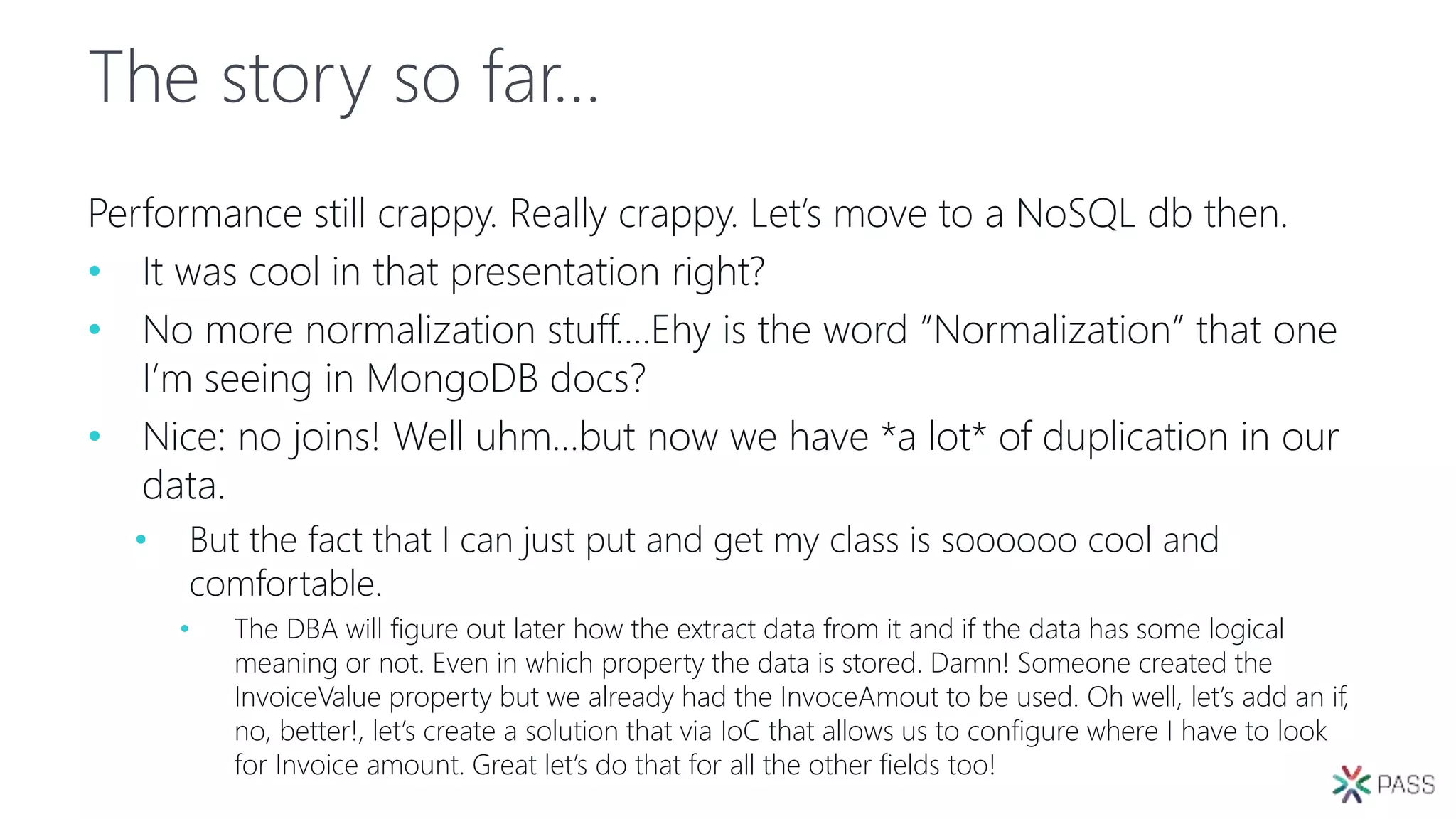 The story so far…
Performance still crappy. Really crappy. Let’s move to a NoSQL db then.
• It was cool in that presentation right?
• No more normalization stuff….Ehy is the word “Normalization” that one
I’m seeing in MongoDB docs?
• Nice: no joins! Well uhm…but now we have *a lot* of duplication in our
data.
• But the fact that I can just put and get my class is soooooo cool and
comfortable.
• The DBA will figure out later how the extract data from it and if the data has some logical
meaning or not. Even in which property the data is stored. Damn! Someone created the
InvoiceValue property but we already had the InvoceAmout to be used. Oh well, let’s add an if,
no, better!, let’s create a solution that via IoC that allows us to configure where I have to look
for Invoice amount. Great let’s do that for all the other fields too!
 