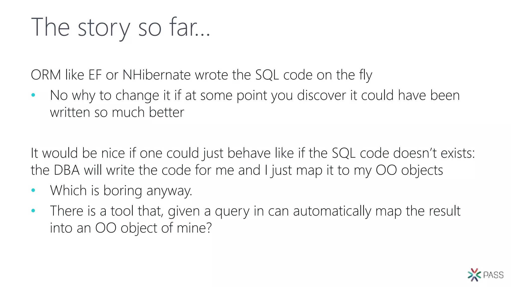 The story so far…
ORM like EF or NHibernate wrote the SQL code on the fly
• No why to change it if at some point you discover it could have been
written so much better
It would be nice if one could just behave like if the SQL code doesn’t exists:
the DBA will write the code for me and I just map it to my OO objects
• Which is boring anyway.
• There is a tool that, given a query in can automatically map the result
into an OO object of mine?
 