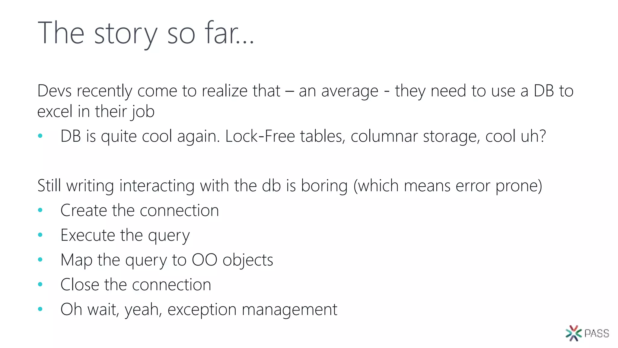 The story so far…
Devs recently come to realize that – an average - they need to use a DB to
excel in their job
• DB is quite cool again. Lock-Free tables, columnar storage, cool uh?
Still writing interacting with the db is boring (which means error prone)
• Create the connection
• Execute the query
• Map the query to OO objects
• Close the connection
• Oh wait, yeah, exception management
 