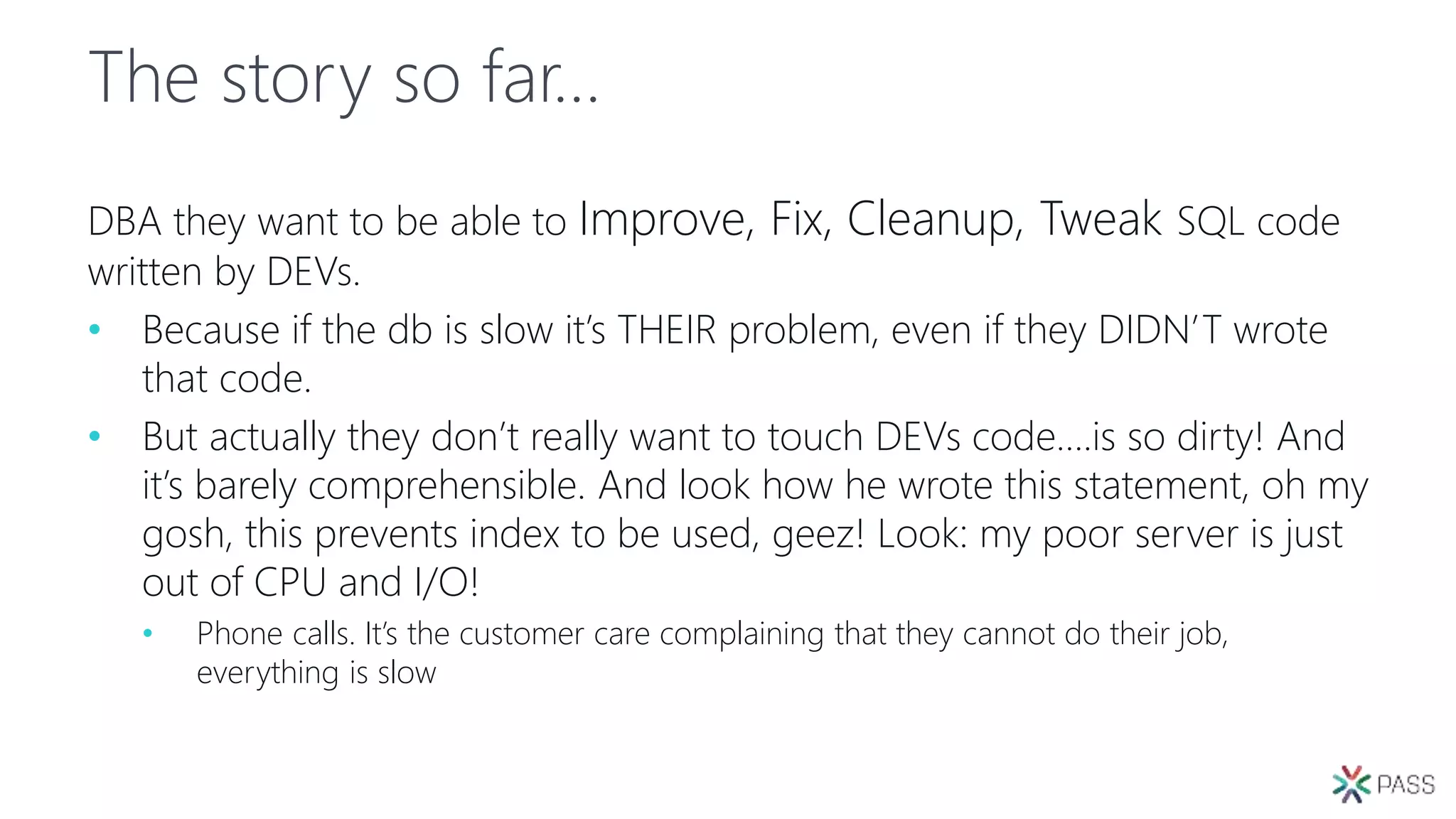 The story so far…
DBA they want to be able to Improve, Fix, Cleanup, Tweak SQL code
written by DEVs.
• Because if the db is slow it’s THEIR problem, even if they DIDN’T wrote
that code.
• But actually they don’t really want to touch DEVs code….is so dirty! And
it’s barely comprehensible. And look how he wrote this statement, oh my
gosh, this prevents index to be used, geez! Look: my poor server is just
out of CPU and I/O!
• Phone calls. It’s the customer care complaining that they cannot do their job,
everything is slow
 