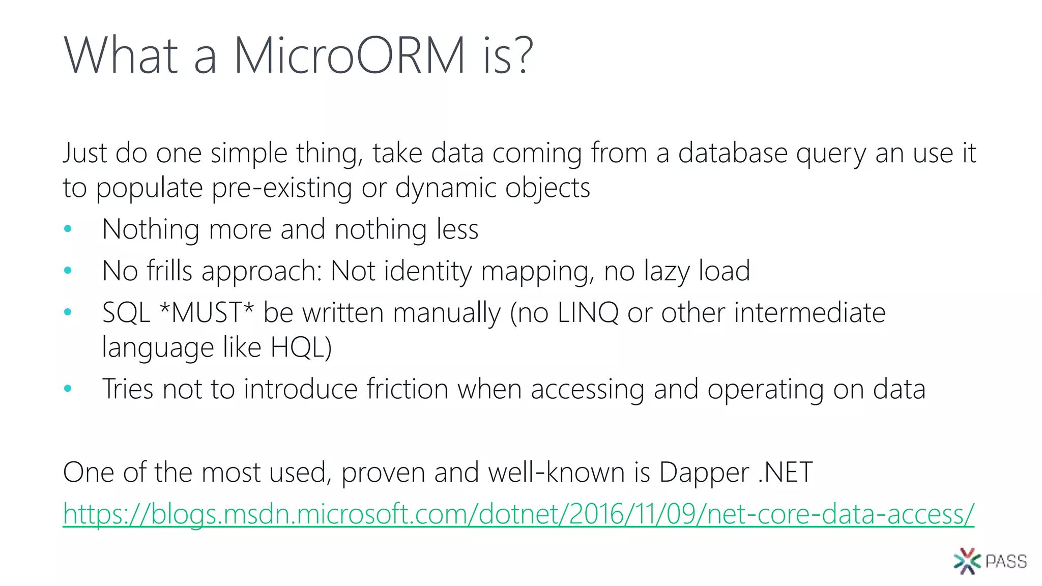 What a MicroORM is?
Just do one simple thing, take data coming from a database query an use it
to populate pre-existing or dynamic objects
• Nothing more and nothing less
• No frills approach: Not identity mapping, no lazy load
• SQL *MUST* be written manually (no LINQ or other intermediate
language like HQL)
• Tries not to introduce friction when accessing and operating on data
One of the most used, proven and well-known is Dapper .NET
https://blogs.msdn.microsoft.com/dotnet/2016/11/09/net-core-data-access/
 
