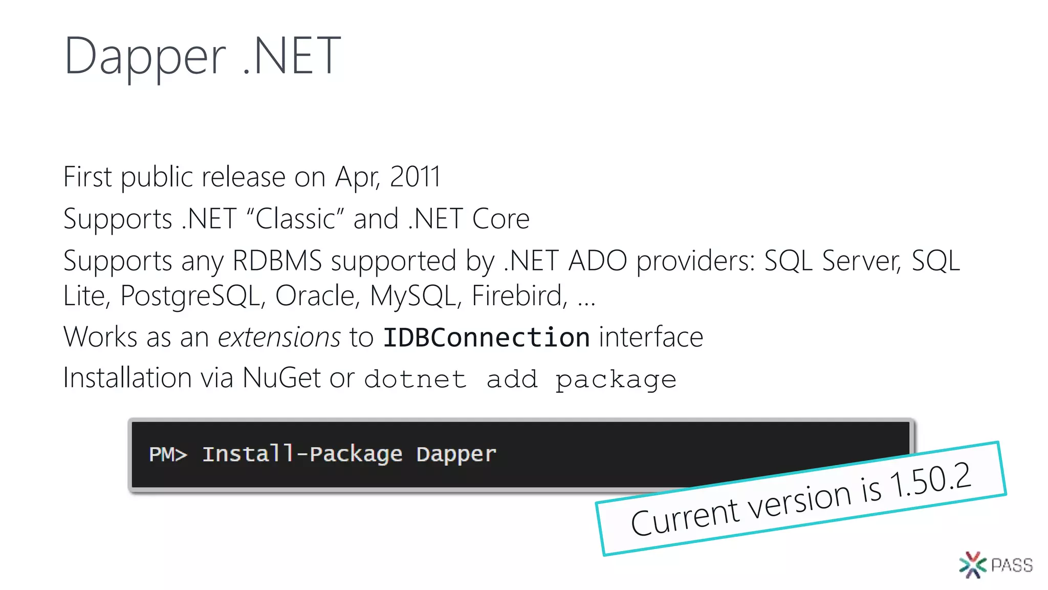 Dapper .NET
First public release on Apr, 2011
Supports .NET “Classic” and .NET Core
Supports any RDBMS supported by .NET ADO providers: SQL Server, SQL
Lite, PostgreSQL, Oracle, MySQL, Firebird, …
Works as an extensions to IDBConnection interface
Installation via NuGet or dotnet add package
 