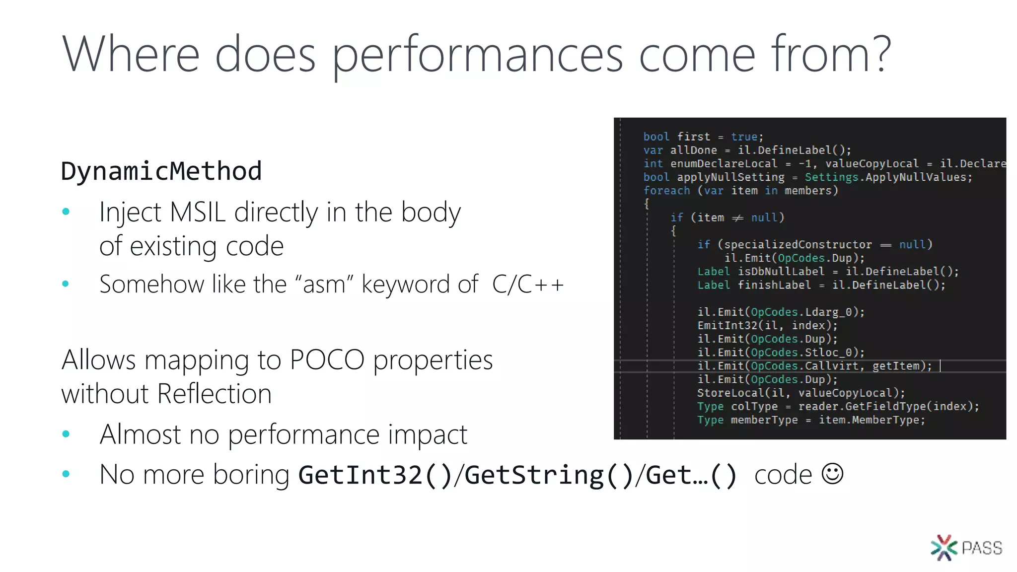 Where does performances come from?
DynamicMethod
• Inject MSIL directly in the body
of existing code
• Somehow like the “asm” keyword of C/C++
Allows mapping to POCO properties
without Reflection
• Almost no performance impact
• No more boring GetInt32()/GetString()/Get…() code 
 