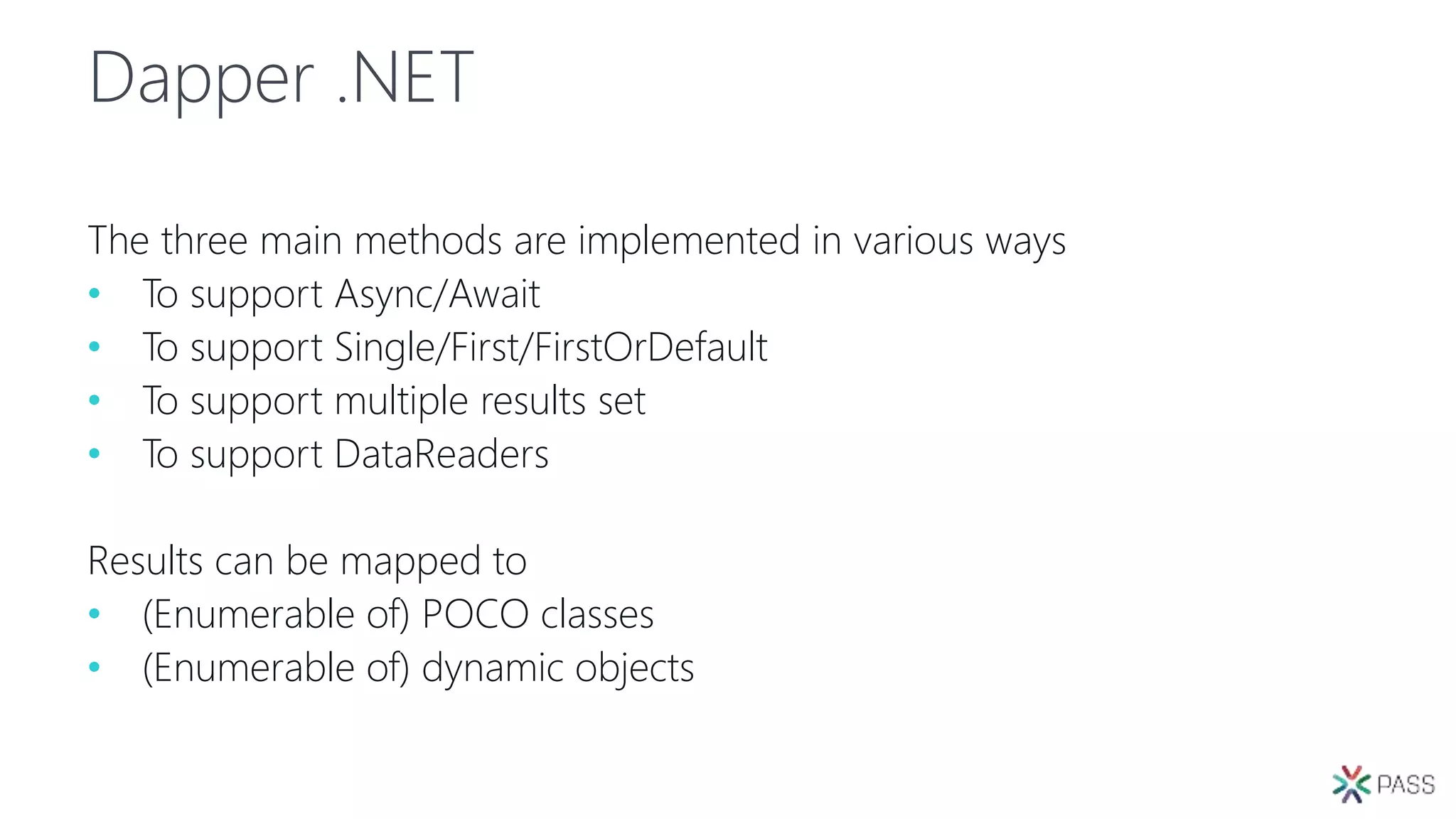 Dapper .NET
The three main methods are implemented in various ways
• To support Async/Await
• To support Single/First/FirstOrDefault
• To support multiple results set
• To support DataReaders
Results can be mapped to
• (Enumerable of) POCO classes
• (Enumerable of) dynamic objects
 