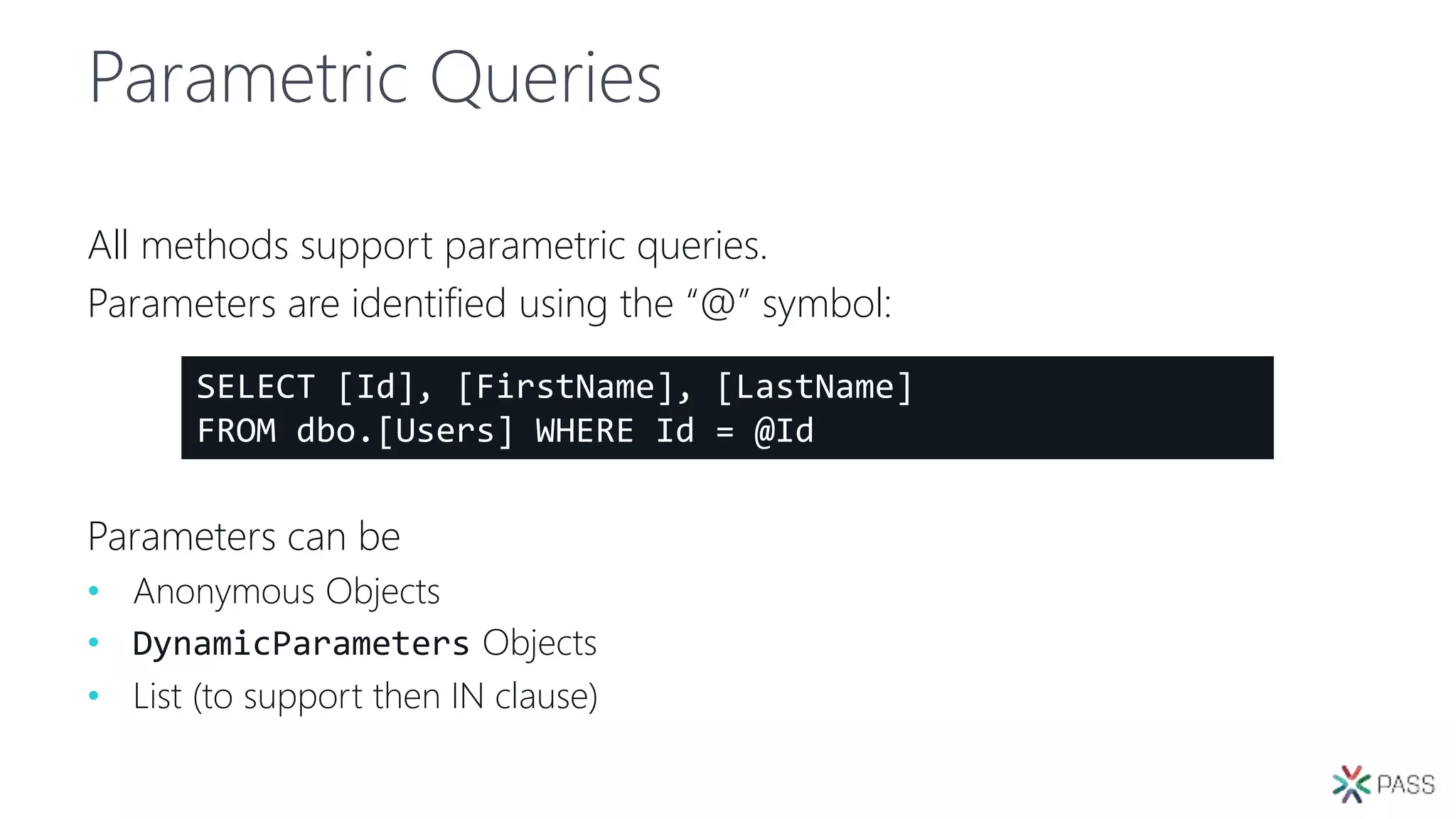 Parametric Queries
All methods support parametric queries.
Parameters are identified using the “@” symbol:
Parameters can be
• Anonymous Objects
• DynamicParameters Objects
• List (to support then IN clause)
SELECT [Id], [FirstName], [LastName]
FROM dbo.[Users] WHERE Id = @Id
 