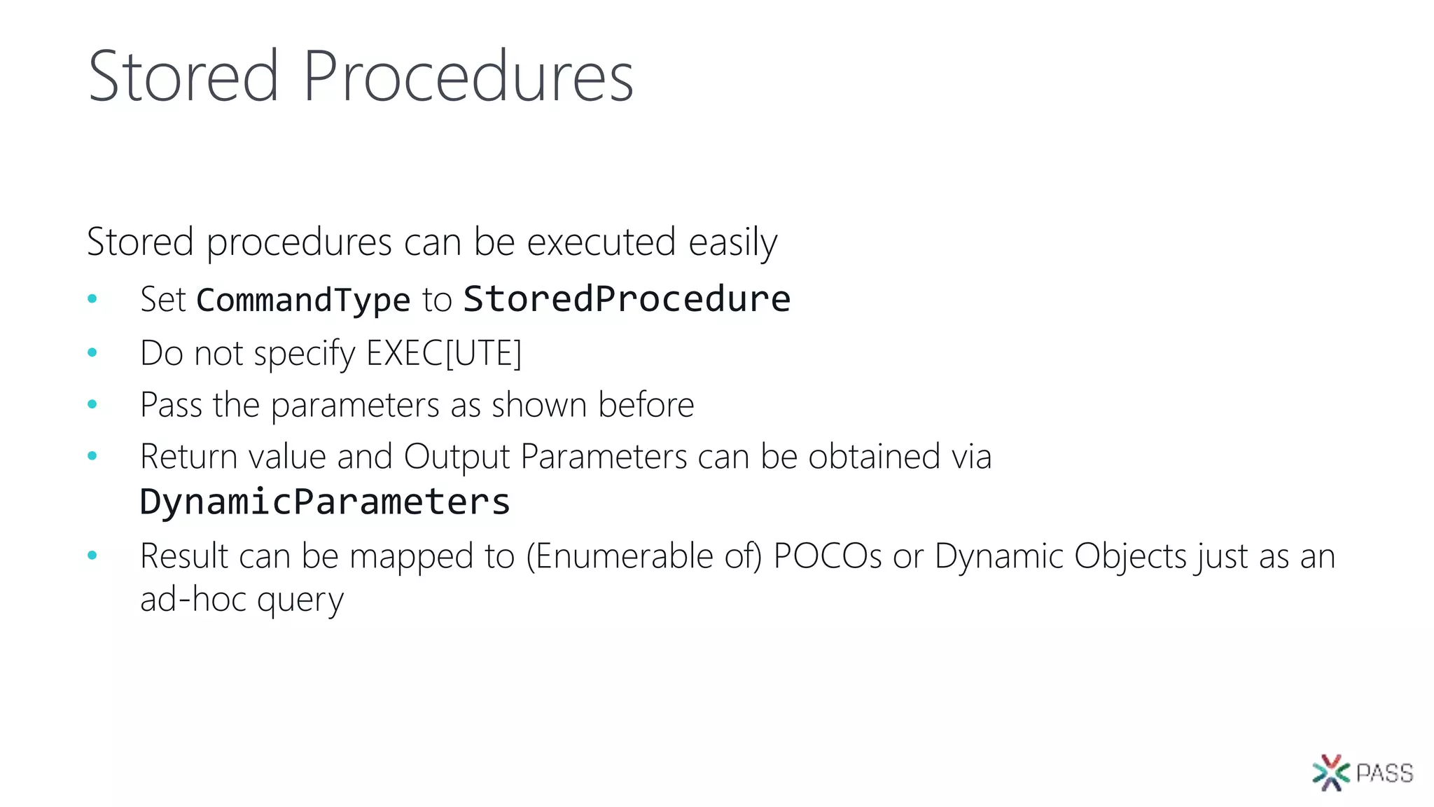 Stored Procedures
Stored procedures can be executed easily
• Set CommandType to StoredProcedure
• Do not specify EXEC[UTE]
• Pass the parameters as shown before
• Return value and Output Parameters can be obtained via
DynamicParameters
• Result can be mapped to (Enumerable of) POCOs or Dynamic Objects just as an
ad-hoc query
 