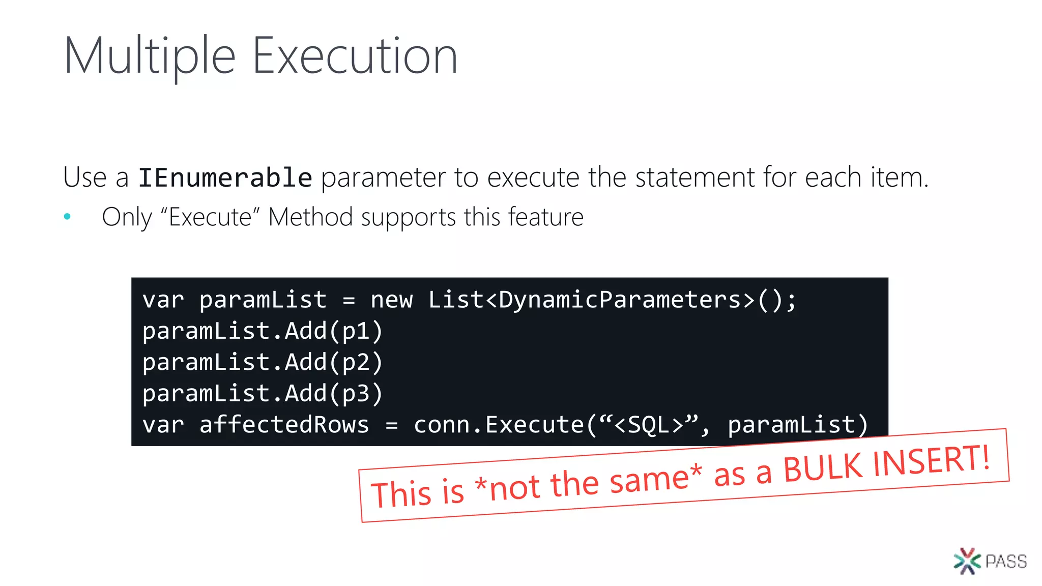 Multiple Execution
Use a IEnumerable parameter to execute the statement for each item.
• Only “Execute” Method supports this feature
var paramList = new List<DynamicParameters>();
paramList.Add(p1)
paramList.Add(p2)
paramList.Add(p3)
var affectedRows = conn.Execute(“<SQL>”, paramList)
 