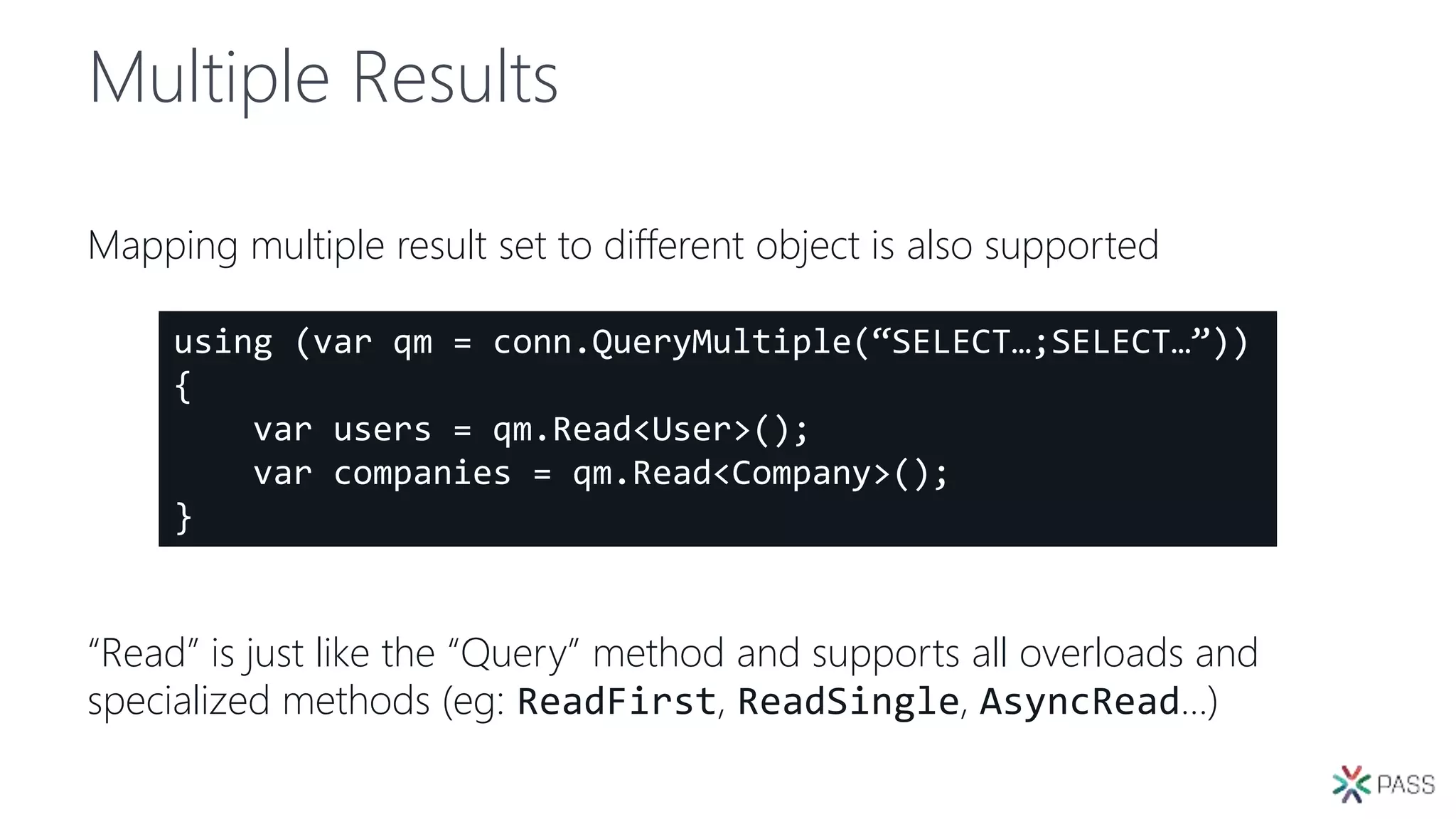 Multiple Results
Mapping multiple result set to different object is also supported
“Read” is just like the “Query” method and supports all overloads and
specialized methods (eg: ReadFirst, ReadSingle, AsyncRead…)
using (var qm = conn.QueryMultiple(“SELECT…;SELECT…”))
{
var users = qm.Read<User>();
var companies = qm.Read<Company>();
}
 