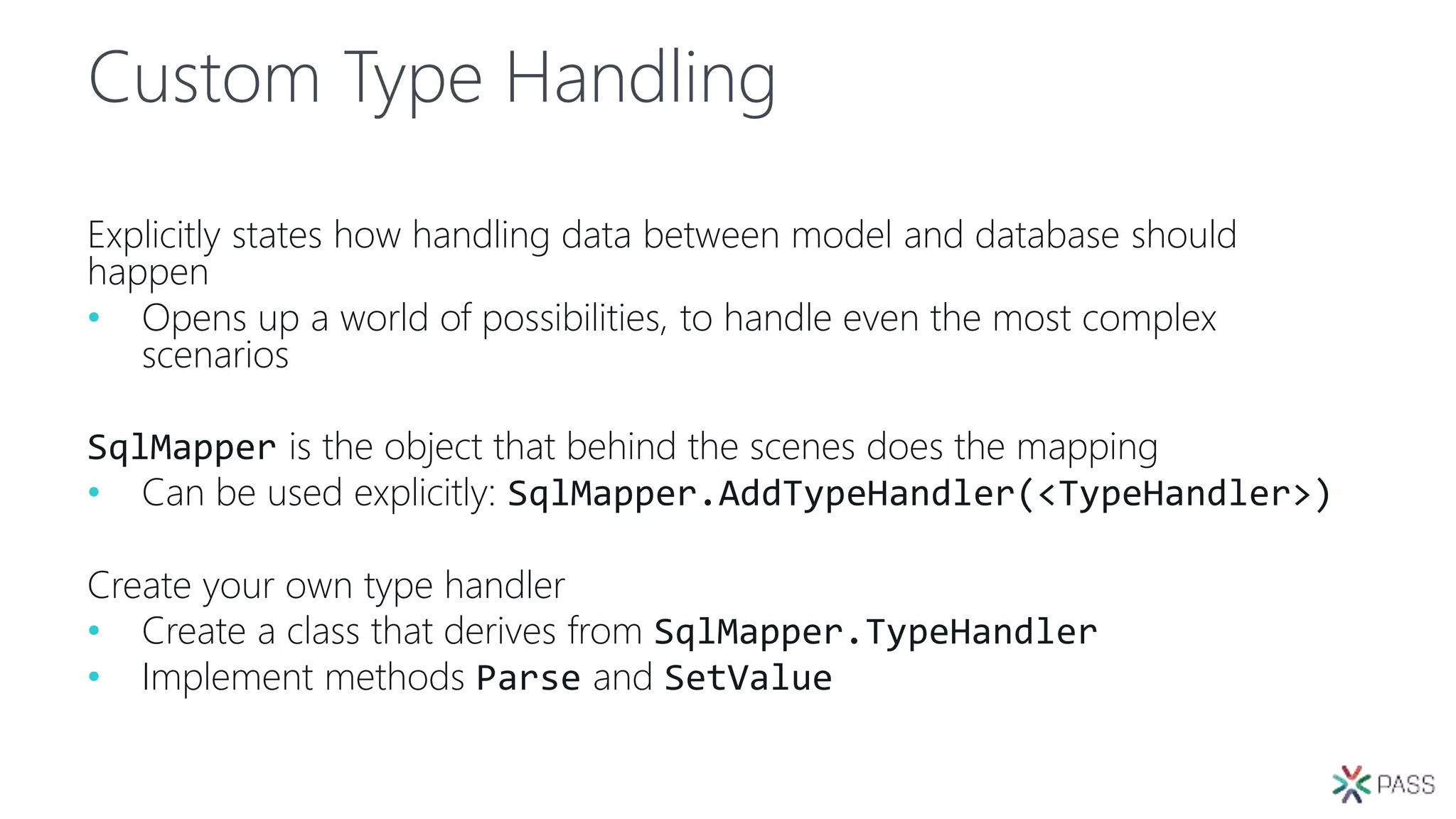 Custom Type Handling
Explicitly states how handling data between model and database should
happen
• Opens up a world of possibilities, to handle even the most complex
scenarios
SqlMapper is the object that behind the scenes does the mapping
• Can be used explicitly: SqlMapper.AddTypeHandler(<TypeHandler>)
Create your own type handler
• Create a class that derives from SqlMapper.TypeHandler
• Implement methods Parse and SetValue
 