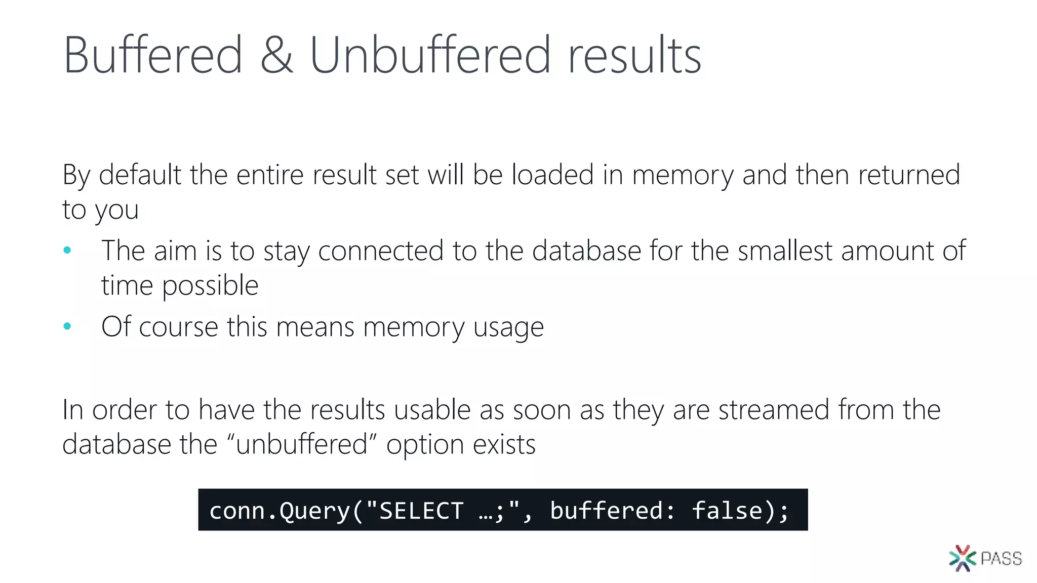 Buffered & Unbuffered results
By default the entire result set will be loaded in memory and then returned
to you
• The aim is to stay connected to the database for the smallest amount of
time possible
• Of course this means memory usage
In order to have the results usable as soon as they are streamed from the
database the “unbuffered” option exists
conn.Query("SELECT …;", buffered: false);
 