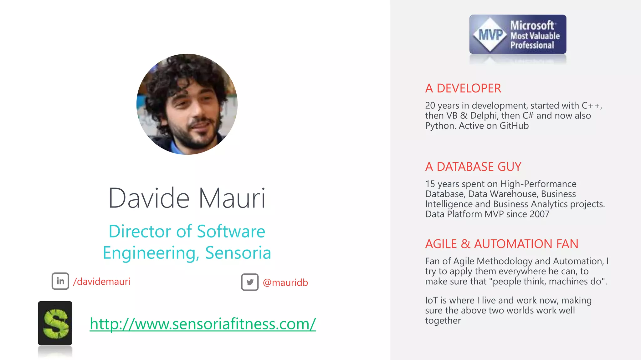 Davide Mauri
Director of Software
Engineering, Sensoria
A DEVELOPER
20 years in development, started with C++,
then VB & Delphi, then C# and now also
Python. Active on GitHub
A DATABASE GUY
15 years spent on High-Performance
Database, Data Warehouse, Business
Intelligence and Business Analytics projects.
Data Platform MVP since 2007
AGILE & AUTOMATION FAN
Fan of Agile Methodology and Automation, I
try to apply them everywhere he can, to
make sure that "people think, machines do".
IoT is where I live and work now, making
sure the above two worlds work well
together
/davidemauri @mauridb
http://www.sensoriafitness.com/
 