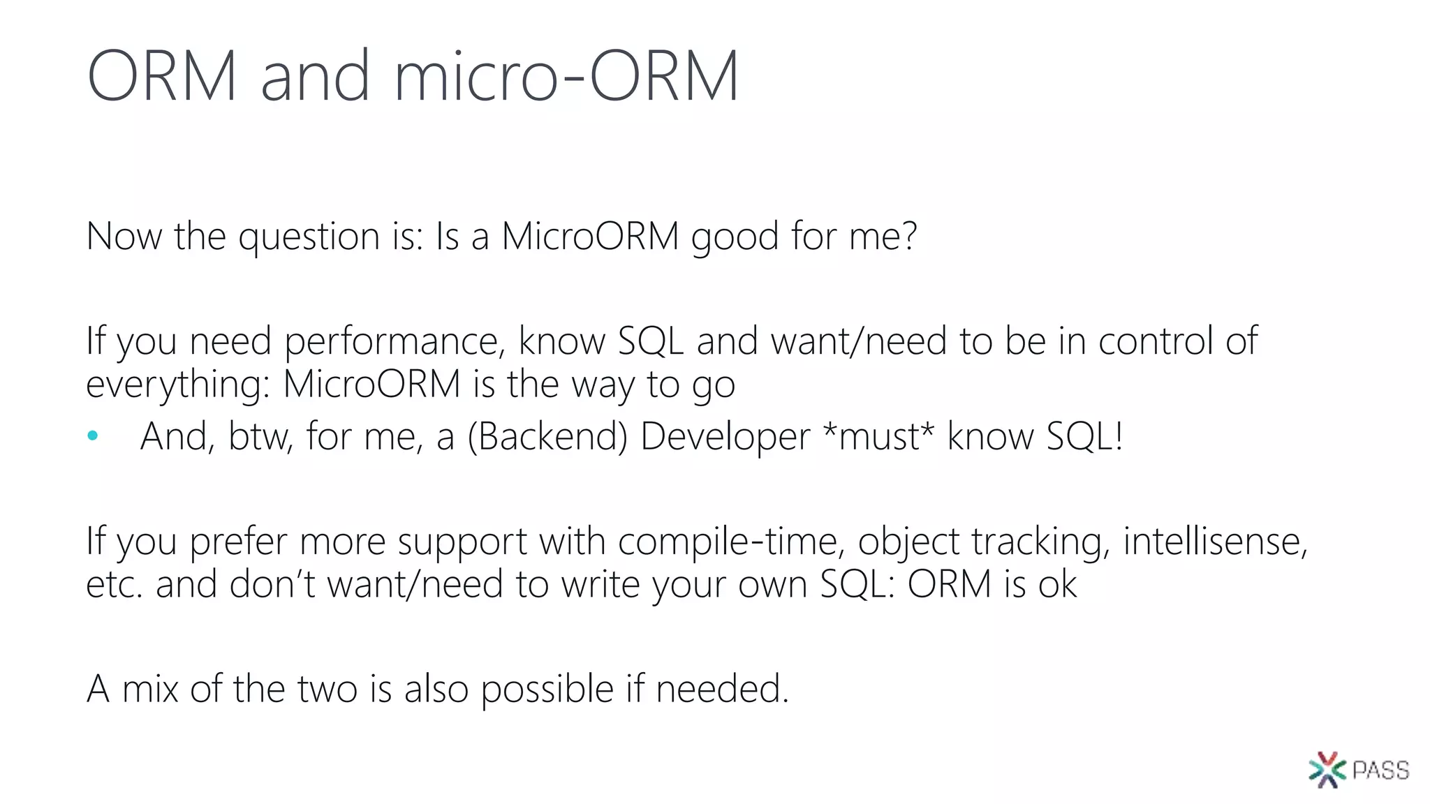 ORM and micro-ORM
Now the question is: Is a MicroORM good for me?
If you need performance, know SQL and want/need to be in control of
everything: MicroORM is the way to go
• And, btw, for me, a (Backend) Developer *must* know SQL!
If you prefer more support with compile-time, object tracking, intellisense,
etc. and don’t want/need to write your own SQL: ORM is ok
A mix of the two is also possible if needed.
 