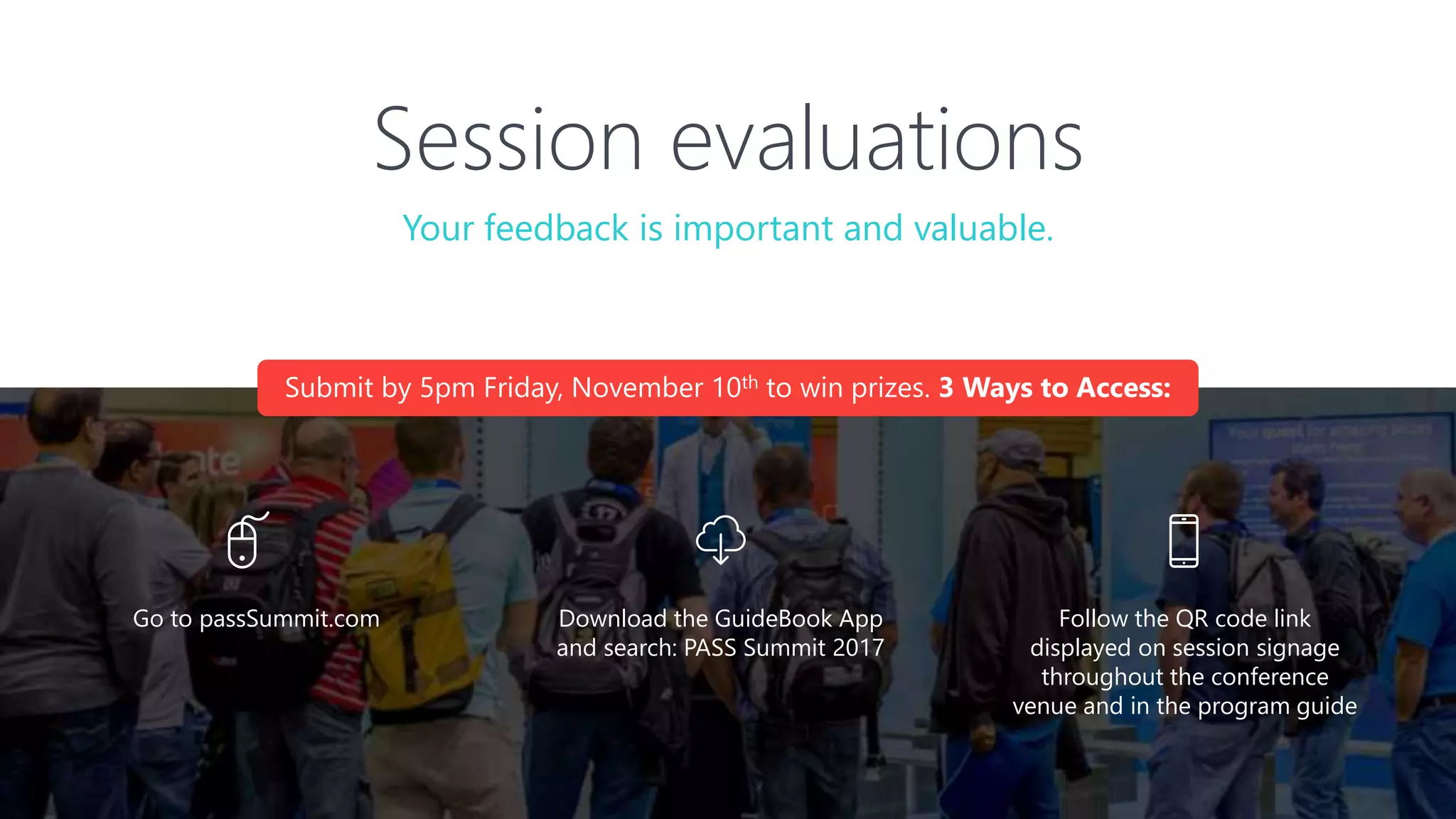 Session evaluations
Download the GuideBook App
and search: PASS Summit 2017
Follow the QR code link
displayed on session signage
throughout the conference
venue and in the program guide
Your feedback is important and valuable.
Go to passSummit.com
Submit by 5pm Friday, November 10th to win prizes. 3 Ways to Access:
 