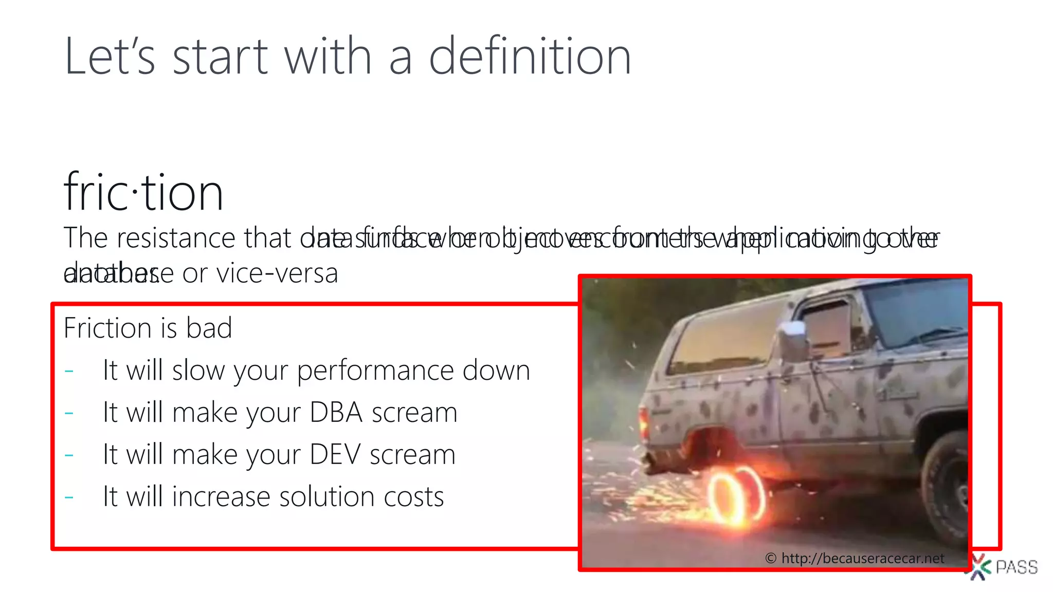 Let’s start with a definition
fric·tion
The resistance that data finds when it moves from the application to the
database or vice-versa
The resistance that one surface or object encounters when moving over
another.
Friction is bad
- It will slow your performance down
- It will make your DBA scream
- It will make your DEV scream
- It will increase solution costs
© http://becauseracecar.net
 