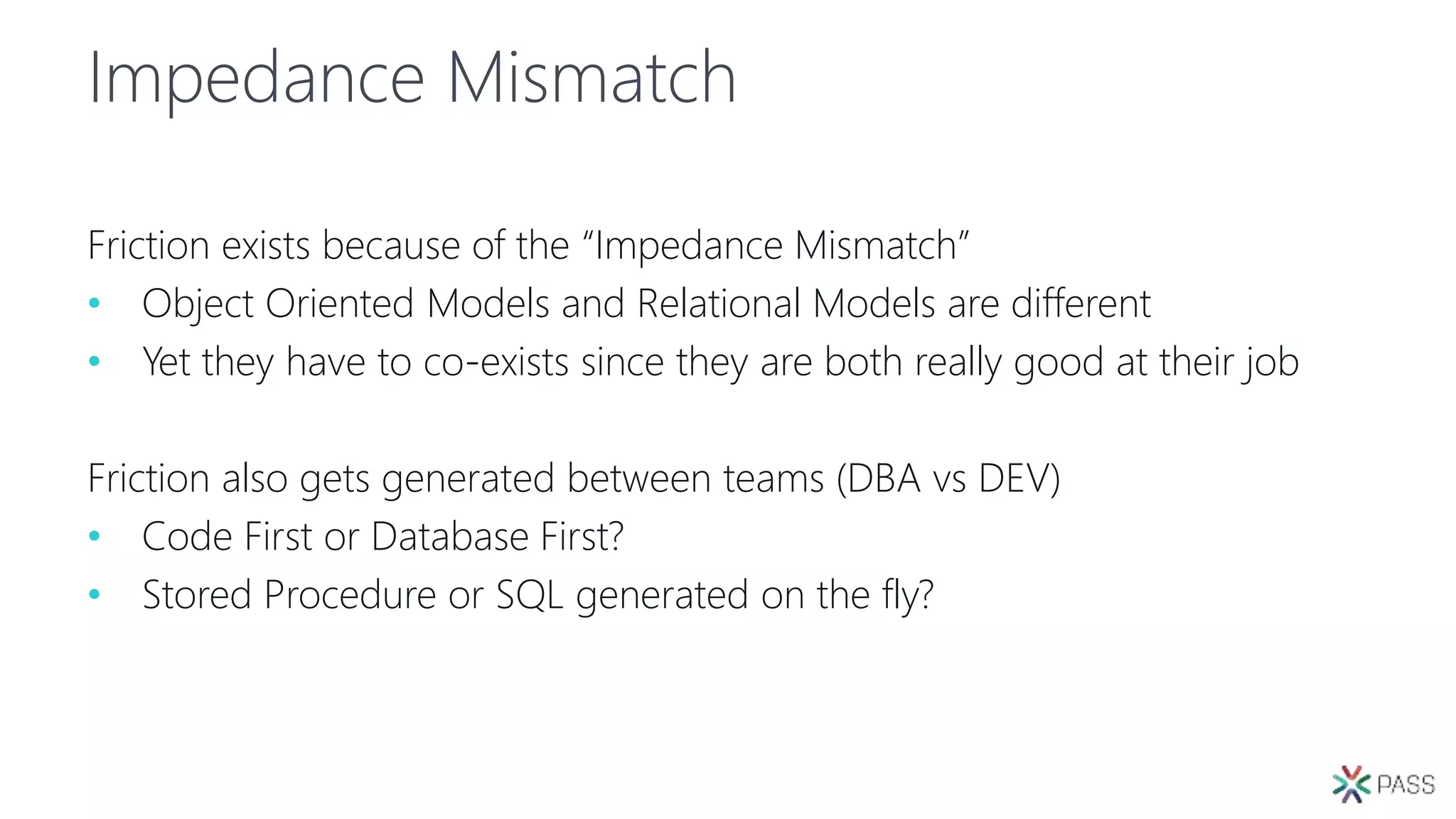 Impedance Mismatch
Friction exists because of the “Impedance Mismatch”
• Object Oriented Models and Relational Models are different
• Yet they have to co-exists since they are both really good at their job
Friction also gets generated between teams (DBA vs DEV)
• Code First or Database First?
• Stored Procedure or SQL generated on the fly?
 