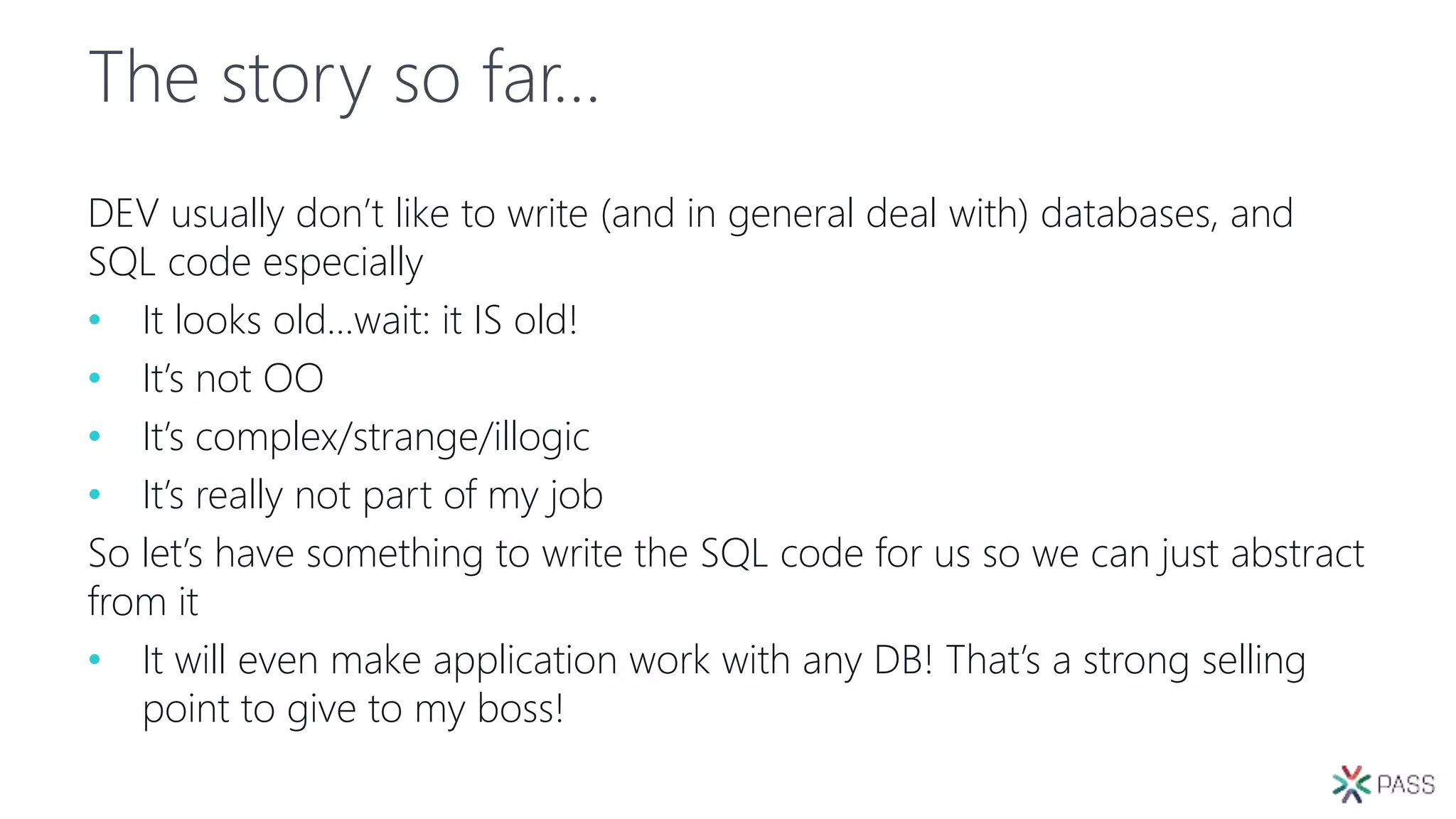 The story so far…
DEV usually don’t like to write (and in general deal with) databases, and
SQL code especially
• It looks old…wait: it IS old!
• It’s not OO
• It’s complex/strange/illogic
• It’s really not part of my job
So let’s have something to write the SQL code for us so we can just abstract
from it
• It will even make application work with any DB! That’s a strong selling
point to give to my boss!
 