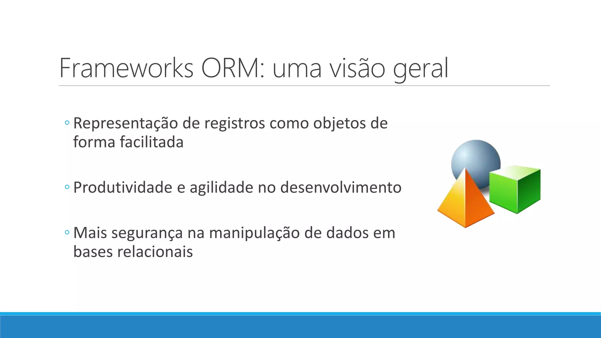 Frameworks ORM: uma visão geral
◦ Representação de registros como objetos de
forma facilitada
◦ Produtividade e agilidade no desenvolvimento
◦ Mais segurança na manipulação de dados em
bases relacionais
 