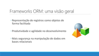 Frameworks ORM: uma visão geral
◦ Representação de registros como objetos de
forma facilitada
◦ Produtividade e agilidade no desenvolvimento
◦ Mais segurança na manipulação de dados em
bases relacionais
 