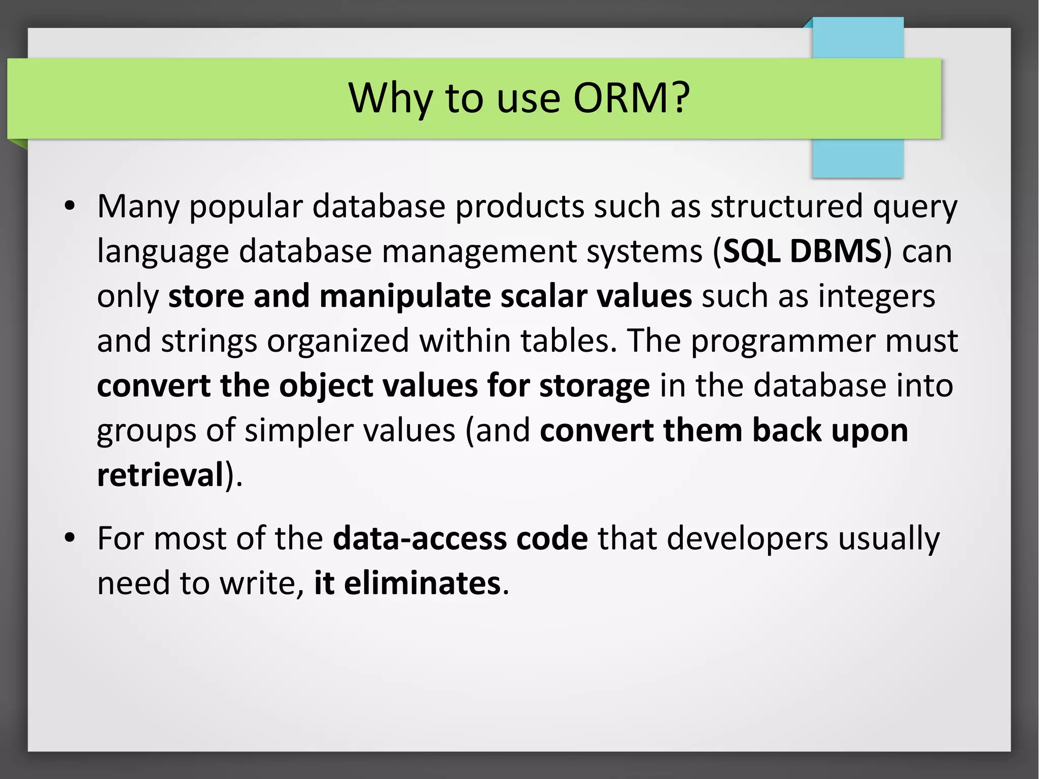 Why to use ORM?
● Many popular database products such as structured query
language database management systems (SQL DBMS) can
only store and manipulate scalar values such as integers
and strings organized within tables. The programmer must
convert the object values for storage in the database into
groups of simpler values (and convert them back upon
retrieval).
● For most of the data-access code that developers usually
need to write, it eliminates.
 