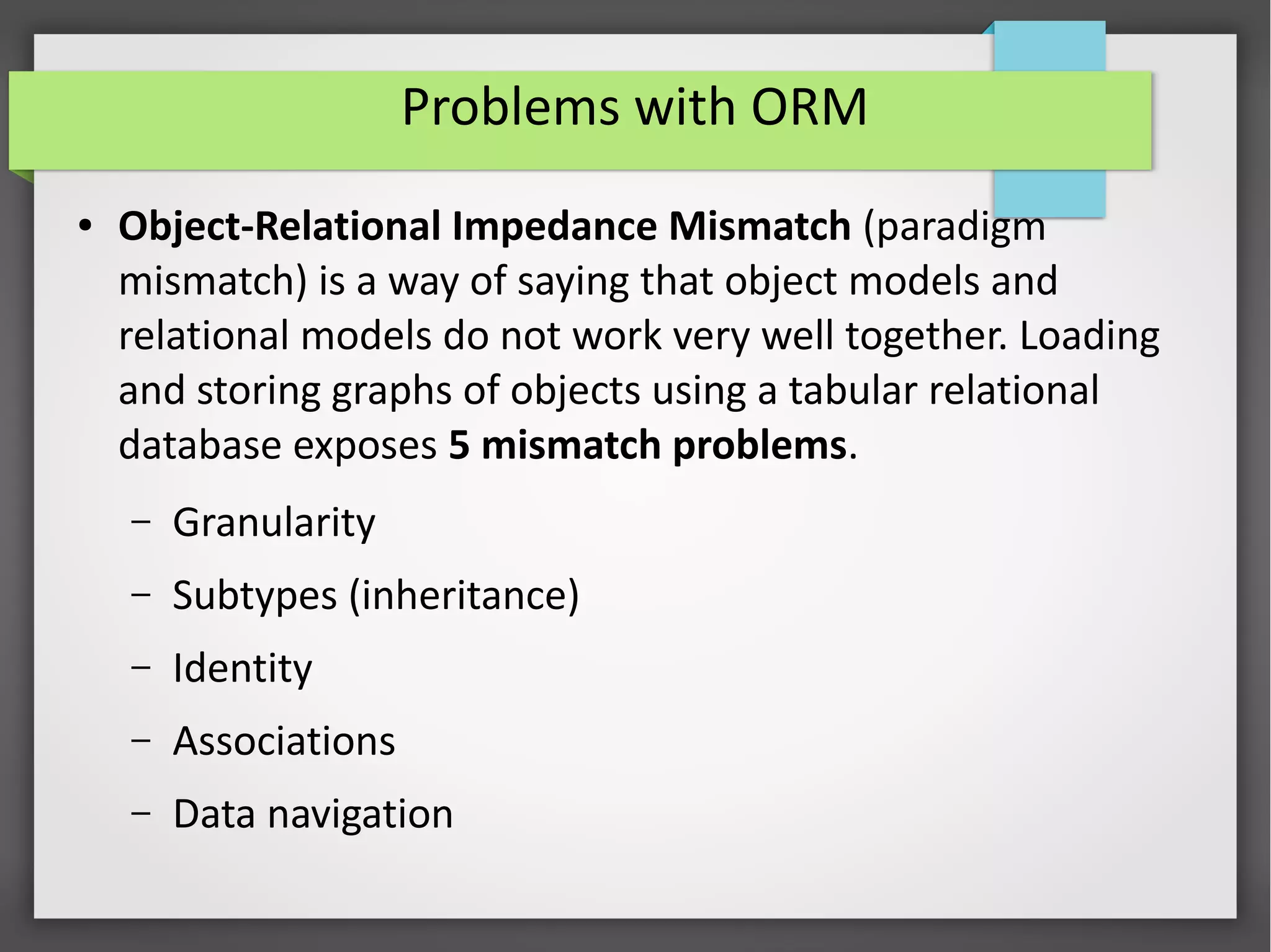 Problems with ORM
● Object-Relational Impedance Mismatch (paradigm
mismatch) is a way of saying that object models and
relational models do not work very well together. Loading
and storing graphs of objects using a tabular relational
database exposes 5 mismatch problems.
– Granularity
– Subtypes (inheritance)
– Identity
– Associations
– Data navigation
 