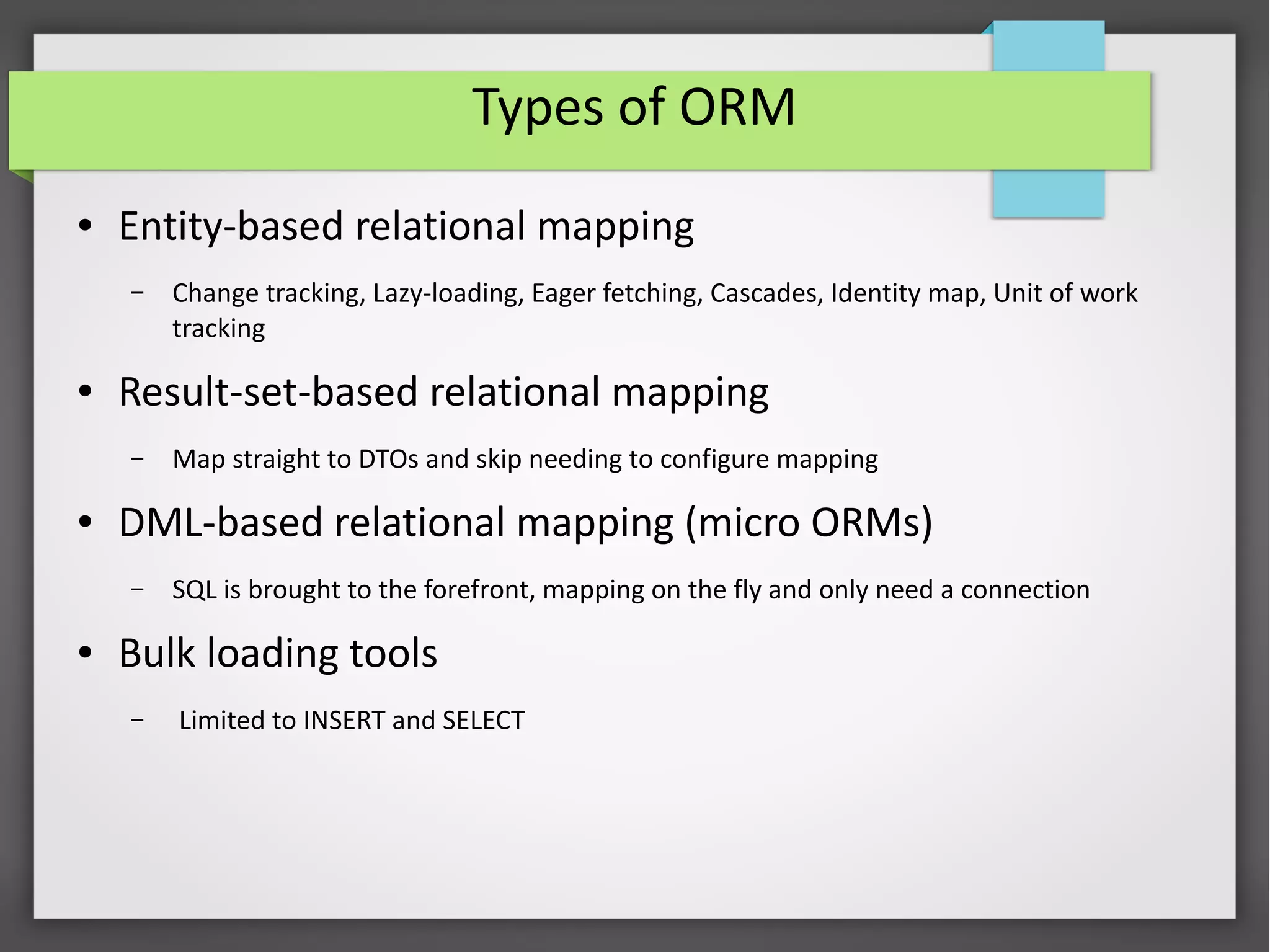Types of ORM
● Entity-based relational mapping
– Change tracking, Lazy-loading, Eager fetching, Cascades, Identity map, Unit of work
tracking
● Result-set-based relational mapping
– Map straight to DTOs and skip needing to configure mapping
● DML-based relational mapping (micro ORMs)
– SQL is brought to the forefront, mapping on the fly and only need a connection
● Bulk loading tools
– Limited to INSERT and SELECT
 