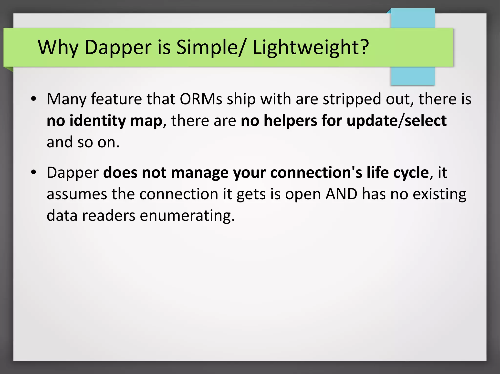 Why Dapper is Simple/ Lightweight?
● Many feature that ORMs ship with are stripped out, there is
no identity map, there are no helpers for update/select
and so on.
● Dapper does not manage your connection's life cycle, it
assumes the connection it gets is open AND has no existing
data readers enumerating.
 