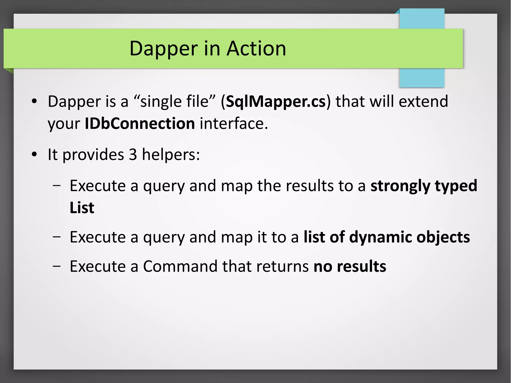 Dapper in Action
● Dapper is a “single file” (SqlMapper.cs) that will extend
your IDbConnection interface.
● It provides 3 helpers:
– Execute a query and map the results to a strongly typed
List
– Execute a query and map it to a list of dynamic objects
– Execute a Command that returns no results
 